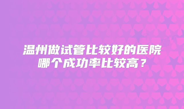 温州做试管比较好的医院哪个成功率比较高？