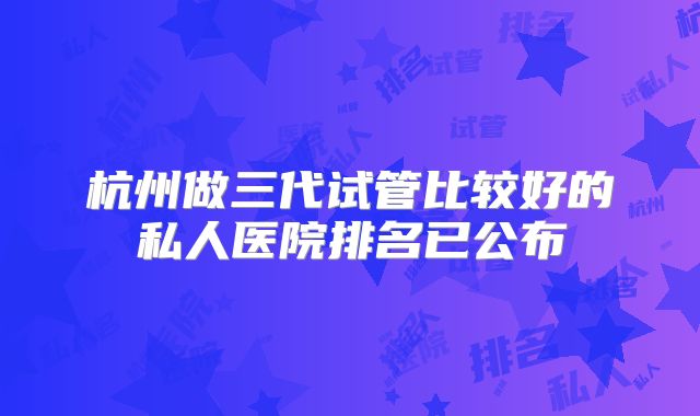 杭州做三代试管比较好的私人医院排名已公布