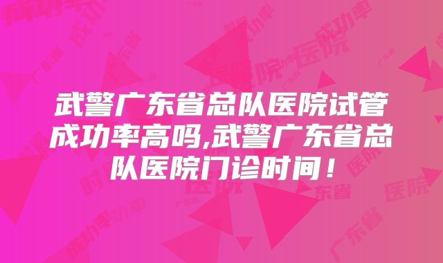 武警广东省总队医院试管成功率高吗,武警广东省总队医院门诊时间！