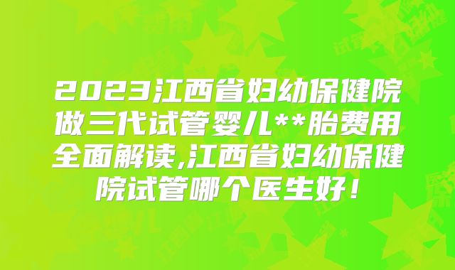 2023江西省妇幼保健院做三代试管婴儿**胎费用全面解读,江西省妇幼保健院试管哪个医生好!