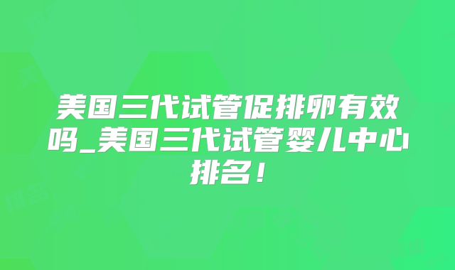 美国三代试管促排卵有效吗_美国三代试管婴儿中心排名！