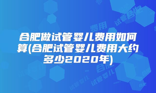 合肥做试管婴儿费用如何算(合肥试管婴儿费用大约多少2020年)