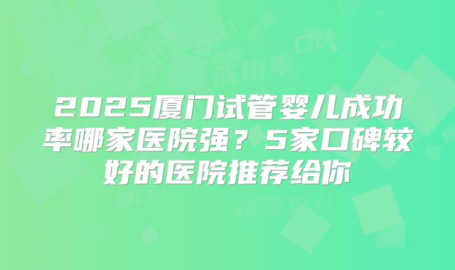 2025厦门试管婴儿成功率哪家医院强？5家口碑较好的医院推荐给你