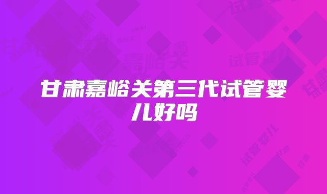 甘肃嘉峪关第三代试管婴儿好吗