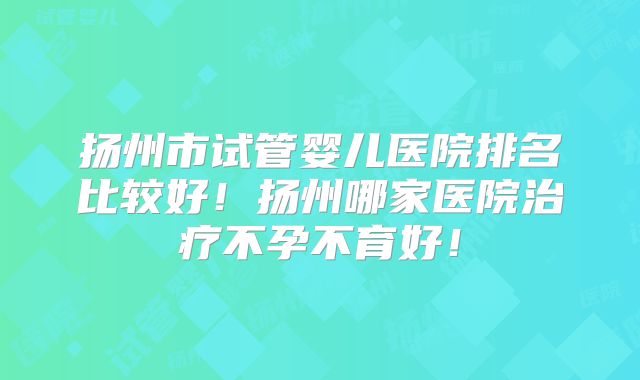 扬州市试管婴儿医院排名比较好！扬州哪家医院治疗不孕不育好！