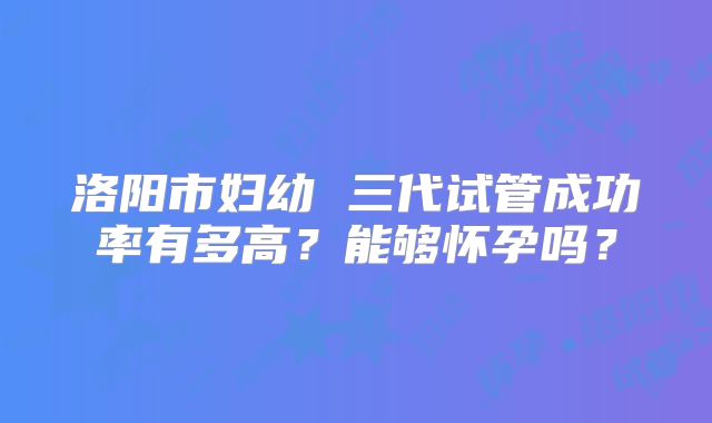 洛阳市妇幼 三代试管成功率有多高?能够怀孕吗?