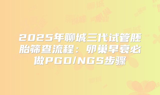 2025年聊城三代试管胚胎筛查流程：卵巢早衰必做PGD/NGS步骤