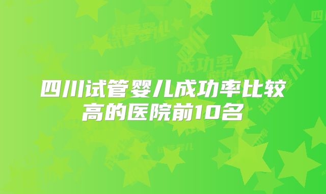 四川试管婴儿成功率比较高的医院前10名