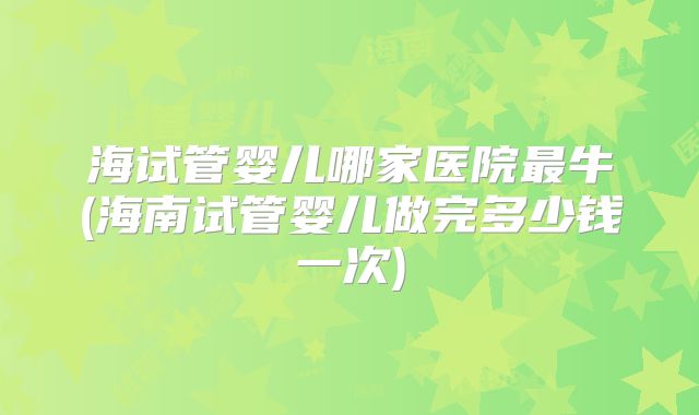 海试管婴儿哪家医院最牛(海南试管婴儿做完多少钱一次)