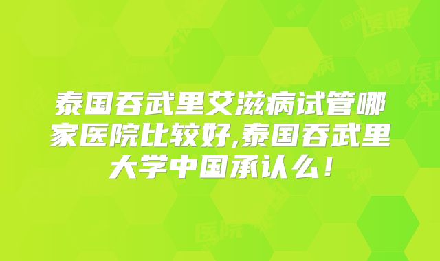 泰国吞武里艾滋病试管哪家医院比较好,泰国吞武里大学中国承认么！