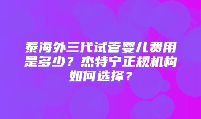 泰海外三代试管婴儿费用是多少？杰特宁正规机构如何选择？