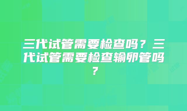 三代试管需要检查吗？三代试管需要检查输卵管吗？