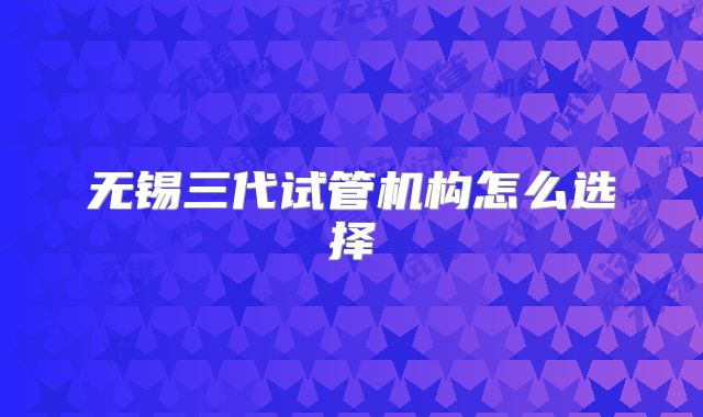 无锡三代试管机构怎么选择