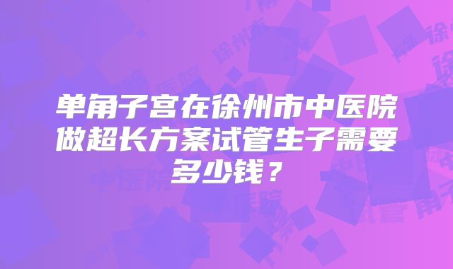 单角子宫在徐州市中医院做超长方案试管生子需要多少钱?