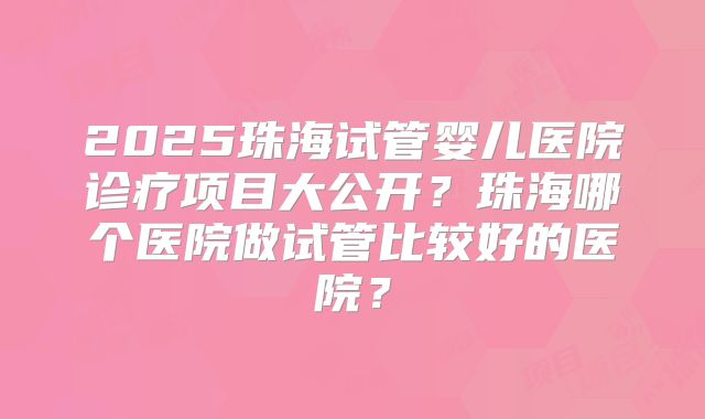2025珠海试管婴儿医院诊疗项目大公开?珠海哪个医院做试管比较好的医院?