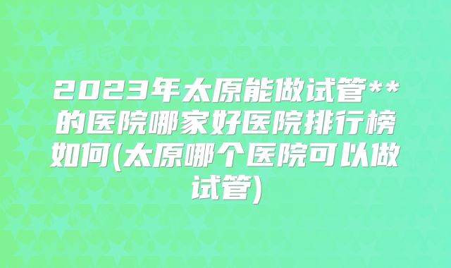 2023年太原能做试管**的医院哪家好医院排行榜如何(太原哪个医院可以做试管)