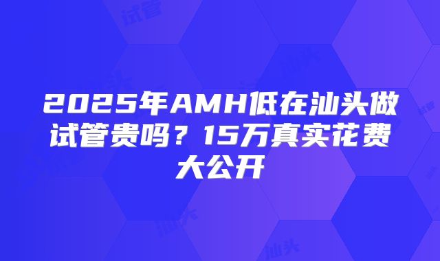 2025年AMH低在汕头做试管贵吗？15万真实花费大公开