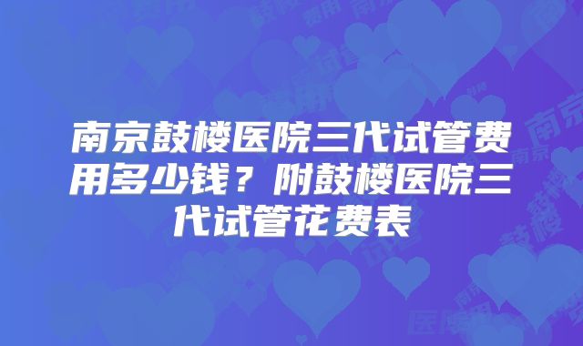 南京鼓楼医院三代试管费用多少钱？附鼓楼医院三代试管花费表
