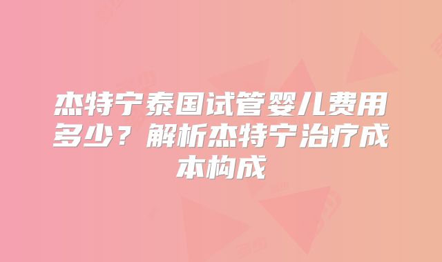 杰特宁泰国试管婴儿费用多少？解析杰特宁治疗成本构成