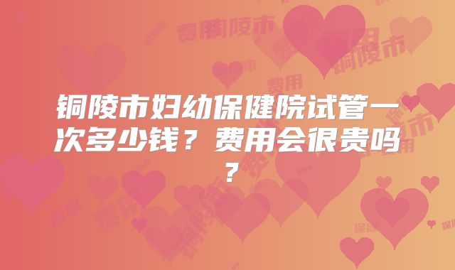 铜陵市妇幼保健院试管一次多少钱？费用会很贵吗？