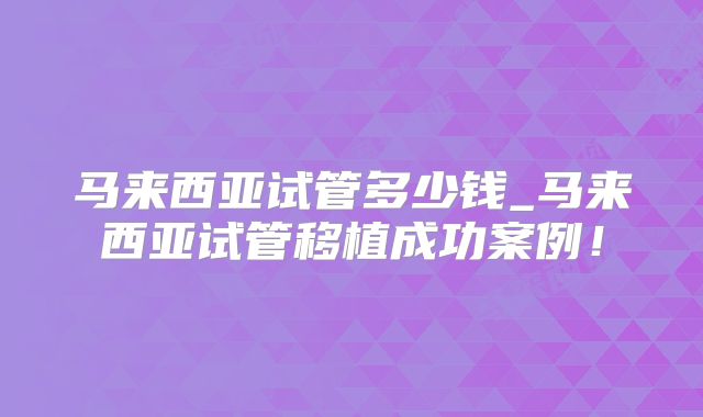 马来西亚试管多少钱_马来西亚试管移植成功案例!