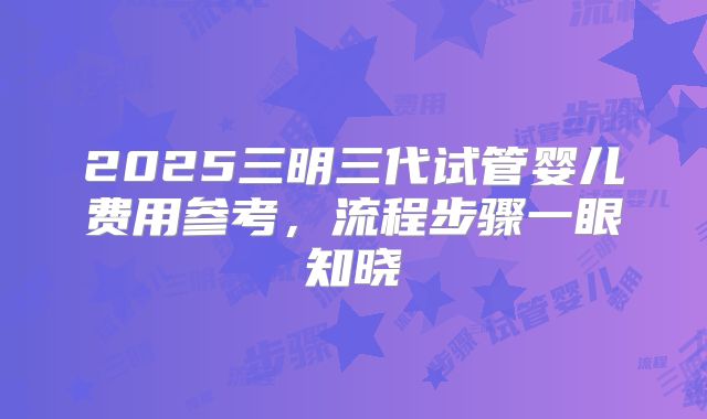2025三明三代试管婴儿费用参考，流程步骤一眼知晓