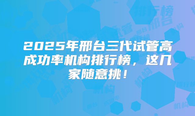 2025年邢台三代试管高成功率机构排行榜,这几家随意挑!