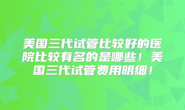 美国三代试管比较好的医院比较有名的是哪些！美国三代试管费用明细！