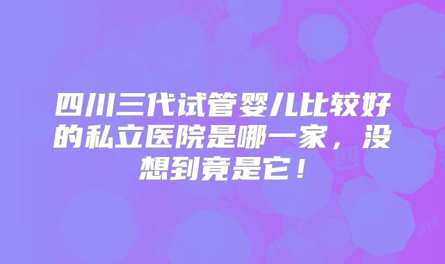四川三代试管婴儿比较好的私立医院是哪一家，没想到竟是它！
