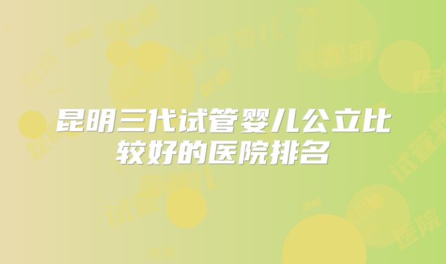 昆明三代试管婴儿公立比较好的医院排名