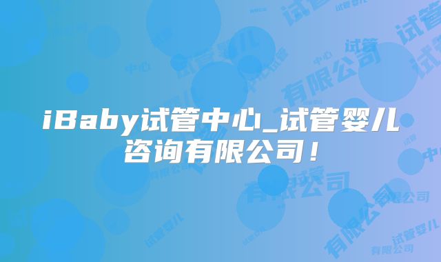 iBaby试管中心_试管婴儿咨询有限公司！