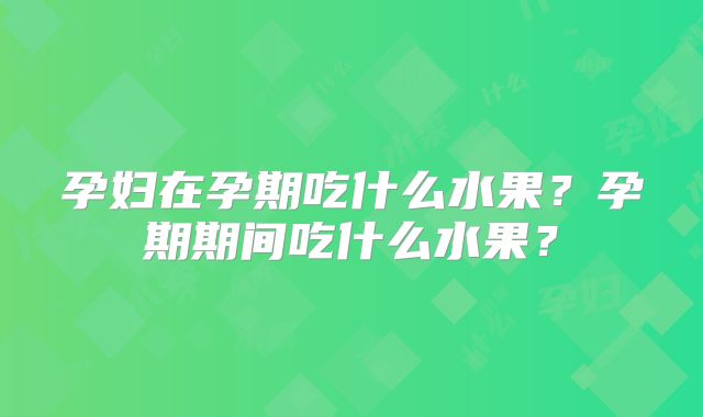 孕妇在孕期吃什么水果?孕期期间吃什么水果?