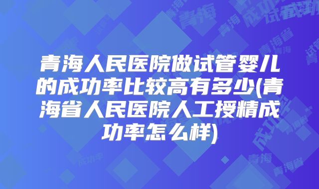 青海人民医院做试管婴儿的成功率比较高有多少(青海省人民医院人工授精成功率怎么样)