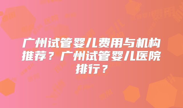 广州试管婴儿费用与机构推荐？广州试管婴儿医院排行？