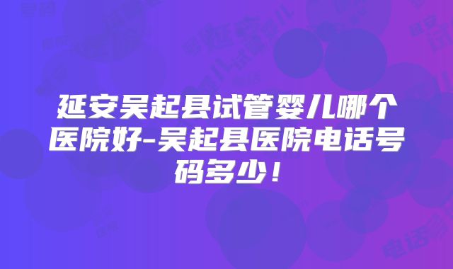 延安吴起县试管婴儿哪个医院好-吴起县医院电话号码多少！