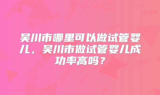 吴川市哪里可以做试管婴儿，吴川市做试管婴儿成功率高吗？