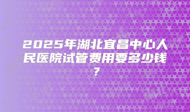 2025年湖北宜昌中心人民医院试管费用要多少钱？