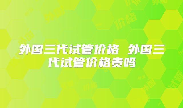 外国三代试管价格 外国三代试管价格贵吗