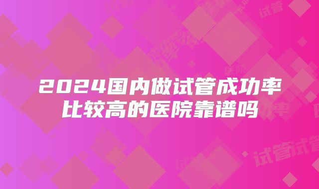 2024国内做试管成功率比较高的医院靠谱吗