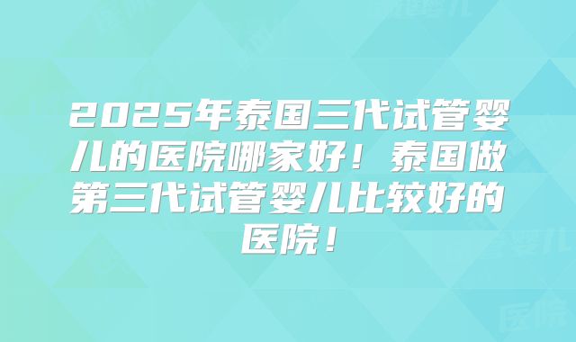 2025年泰国三代试管婴儿的医院哪家好！泰国做第三代试管婴儿比较好的医院！