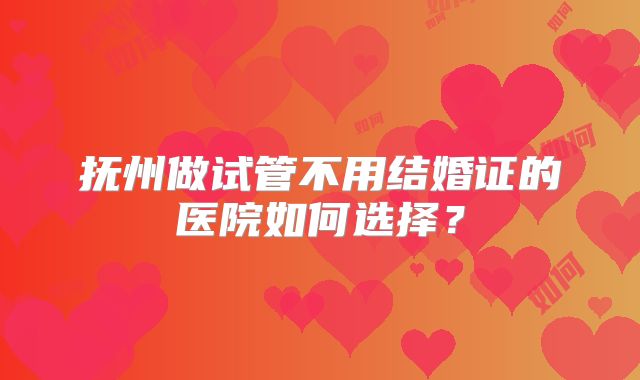 抚州做试管不用结婚证的医院如何选择?