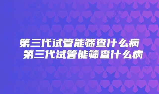 第三代试管能筛查什么病 第三代试管能筛查什么病