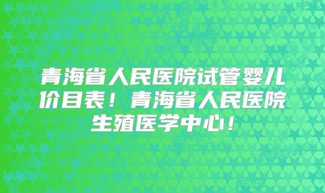 青海省人民医院试管婴儿价目表!青海省人民医院生殖医学中心!