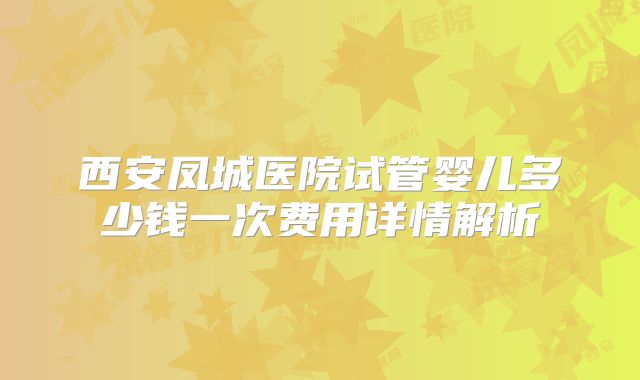 西安凤城医院试管婴儿多少钱一次费用详情解析
