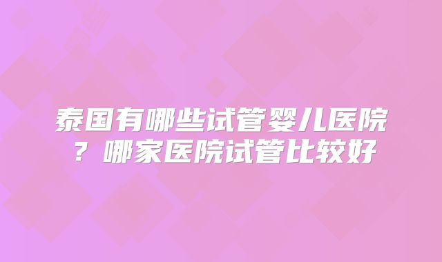 泰国有哪些试管婴儿医院?哪家医院试管比较好