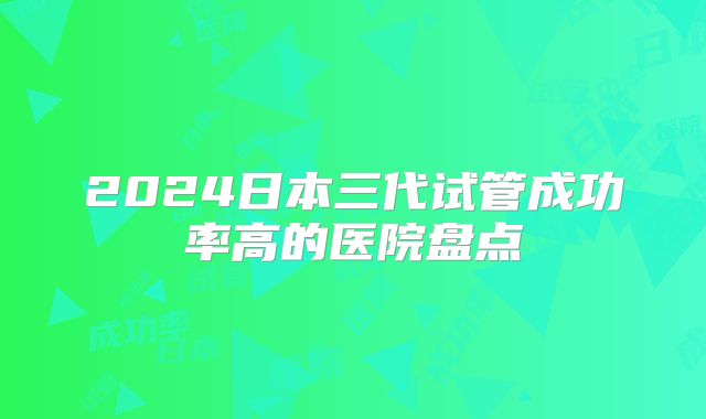 2024日本三代试管成功率高的医院盘点