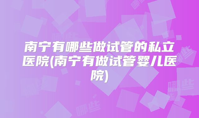 南宁有哪些做试管的私立医院(南宁有做试管婴儿医院)