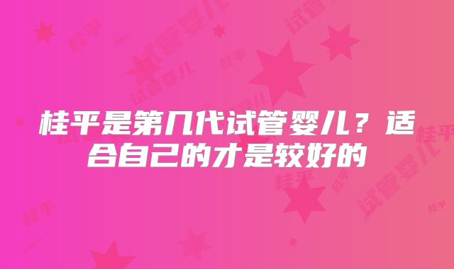 桂平是第几代试管婴儿？适合自己的才是较好的