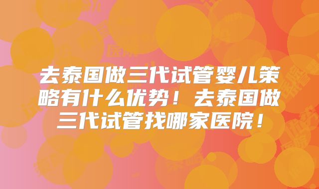 去泰国做三代试管婴儿策略有什么优势！去泰国做三代试管找哪家医院！