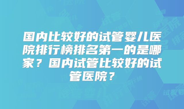 国内比较好的试管婴儿医院排行榜排名第一的是哪家?国内试管比较好的试管医院?